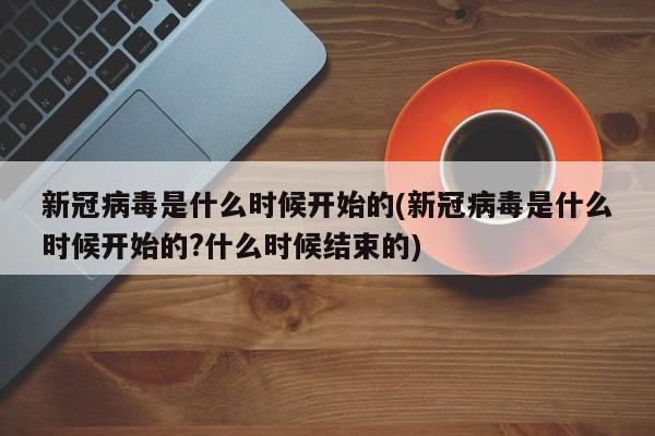 新冠病毒是什么时候开始的(新冠病毒是什么时候开始的?什么时候结束的)