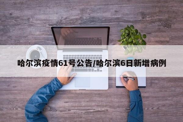 哈尔滨疫情61号公告/哈尔滨6日新增病例