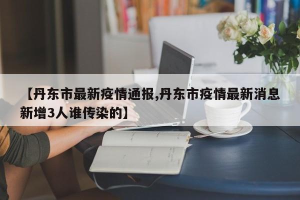 【丹东市最新疫情通报,丹东市疫情最新消息新增3人谁传染的】