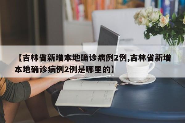 【吉林省新增本地确诊病例2例,吉林省新增本地确诊病例2例是哪里的】