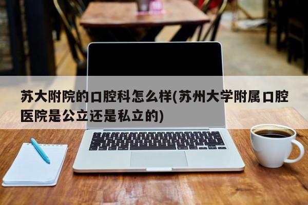 苏大附院的口腔科怎么样(苏州大学附属口腔医院是公立还是私立的)