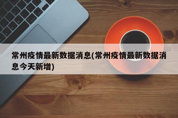常州疫情最新数据消息(常州疫情最新数据消息今天新增)