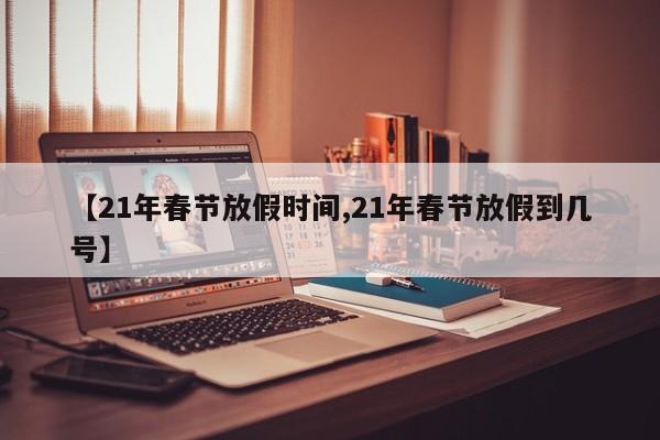 【21年春节放假时间,21年春节放假到几号】