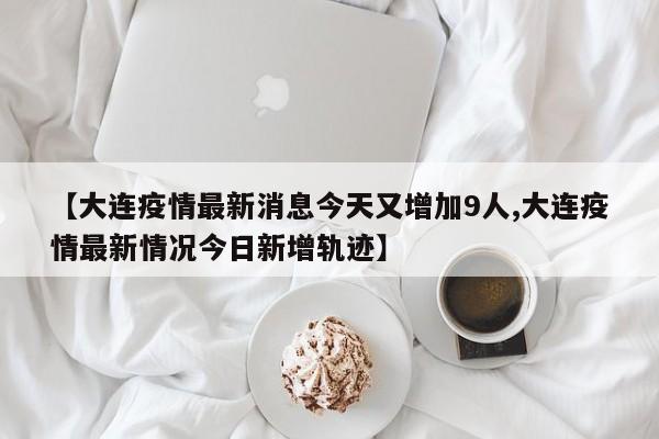 【大连疫情最新消息今天又增加9人,大连疫情最新情况今日新增轨迹】