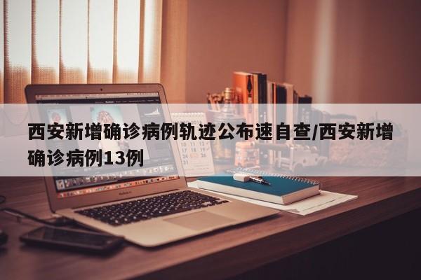 西安新增确诊病例轨迹公布速自查/西安新增确诊病例13例