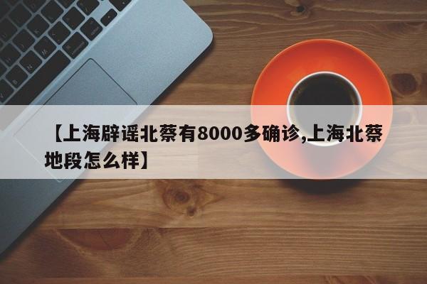 【上海辟谣北蔡有8000多确诊,上海北蔡地段怎么样】