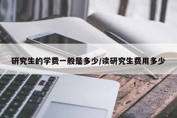 研究生的学费一般是多少/读研究生费用多少