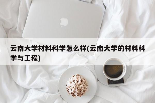 云南大学材料科学怎么样(云南大学的材料科学与工程)