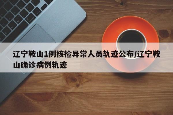 辽宁鞍山1例核检异常人员轨迹公布/辽宁鞍山确诊病例轨迹