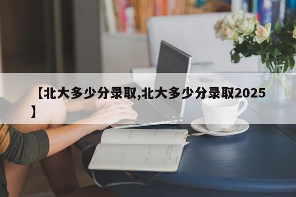 【北大多少分录取,北大多少分录取2025】