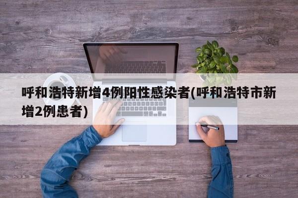 呼和浩特新增4例阳性感染者(呼和浩特市新增2例患者)