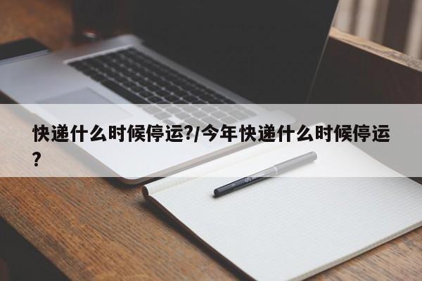 快递什么时候停运?/今年快递什么时候停运?