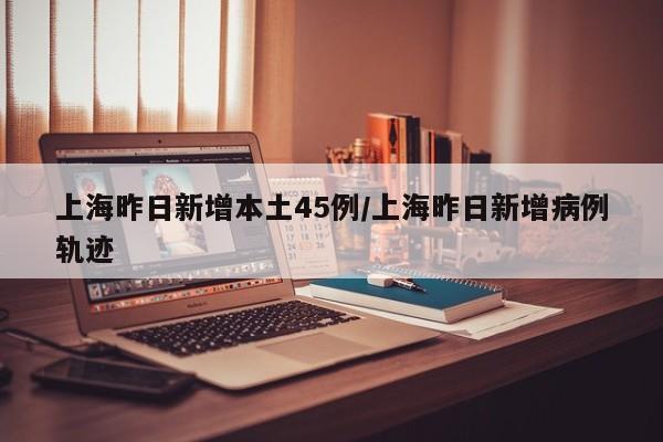上海昨日新增本土45例/上海昨日新增病例轨迹