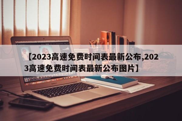 【2023高速免费时间表最新公布,2023高速免费时间表最新公布图片】