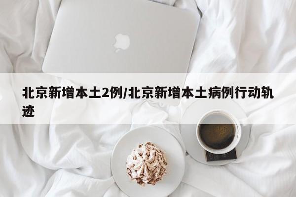 北京新增本土2例/北京新增本土病例行动轨迹