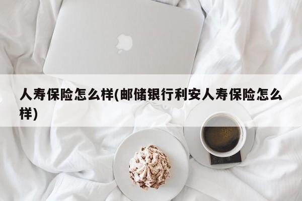 人寿保险怎么样(邮储银行利安人寿保险怎么样)