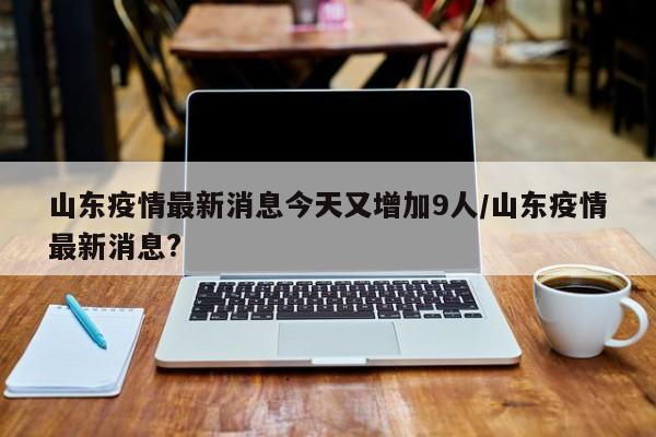 山东疫情最新消息今天又增加9人/山东疫情最新消息?