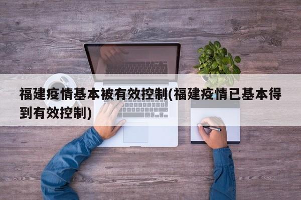 福建疫情基本被有效控制(福建疫情已基本得到有效控制)