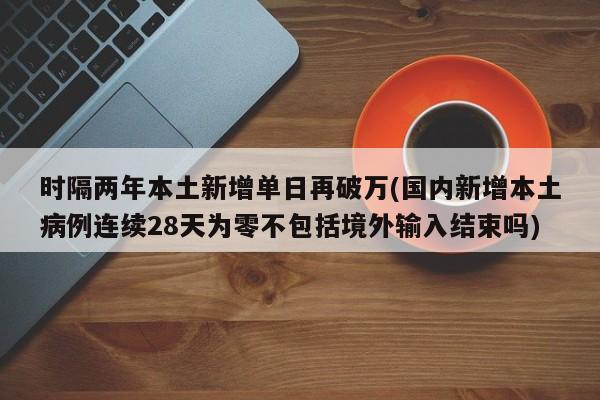 时隔两年本土新增单日再破万(国内新增本土病例连续28天为零不包括境外输入结束吗)