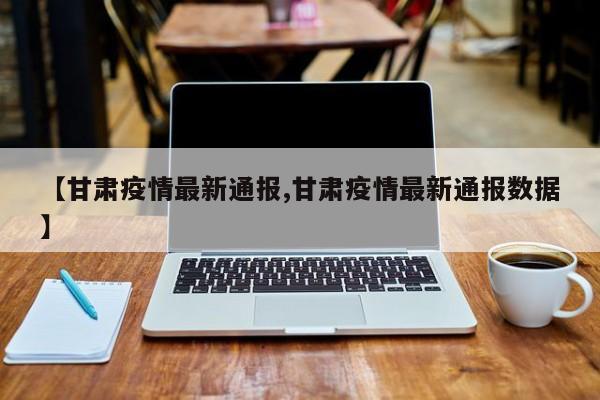 【甘肃疫情最新通报,甘肃疫情最新通报数据】