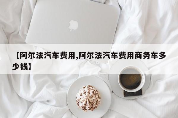 【阿尔法汽车费用,阿尔法汽车费用商务车多少钱】