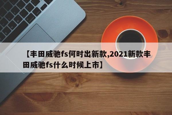 【丰田威驰fs何时出新款,2021新款丰田威驰fs什么时候上市】