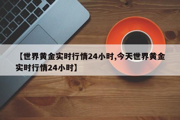 【世界黄金实时行情24小时,今天世界黄金实时行情24小时】