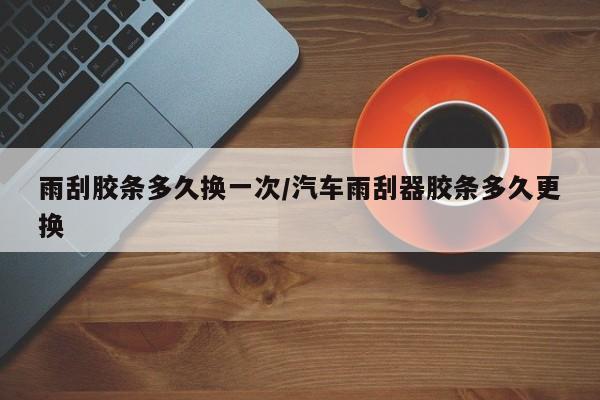 雨刮胶条多久换一次/汽车雨刮器胶条多久更换