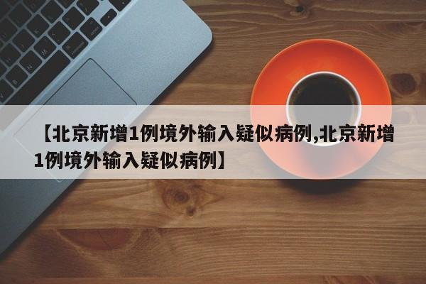【北京新增1例境外输入疑似病例,北京新增1例境外输入疑似病例】