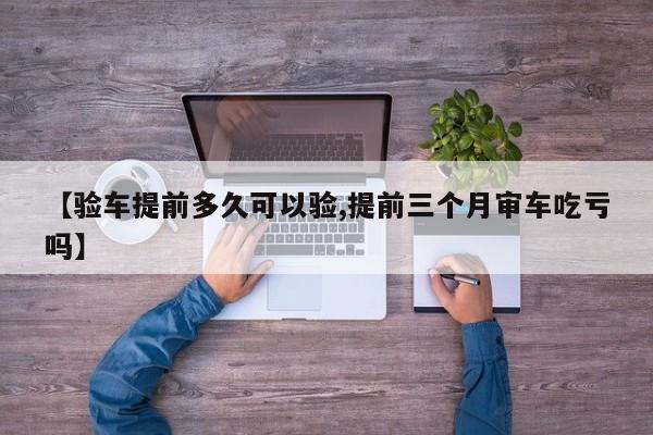 【验车提前多久可以验,提前三个月审车吃亏吗】