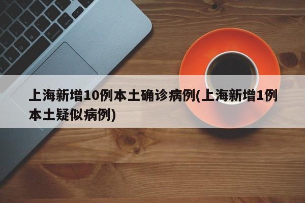 上海新增10例本土确诊病例(上海新增1例本土疑似病例)