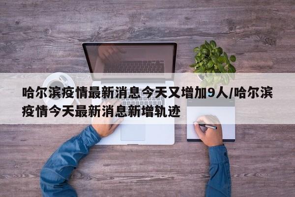哈尔滨疫情最新消息今天又增加9人/哈尔滨疫情今天最新消息新增轨迹