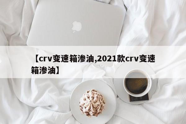 【crv变速箱渗油,2021款crv变速箱渗油】