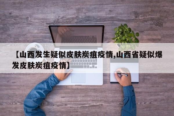 【山西发生疑似皮肤炭疽疫情,山西省疑似爆发皮肤炭疽疫情】