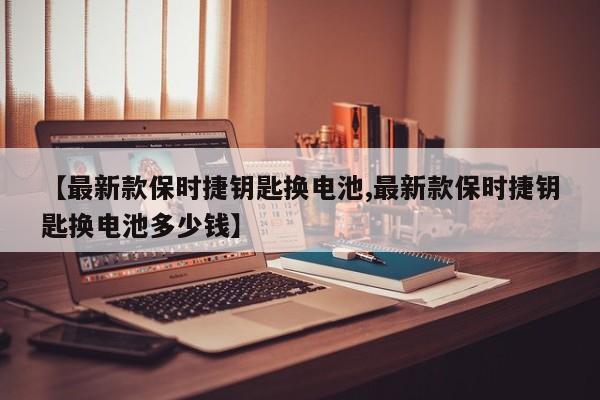 【最新款保时捷钥匙换电池,最新款保时捷钥匙换电池多少钱】