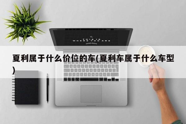 夏利属于什么价位的车(夏利车属于什么车型)