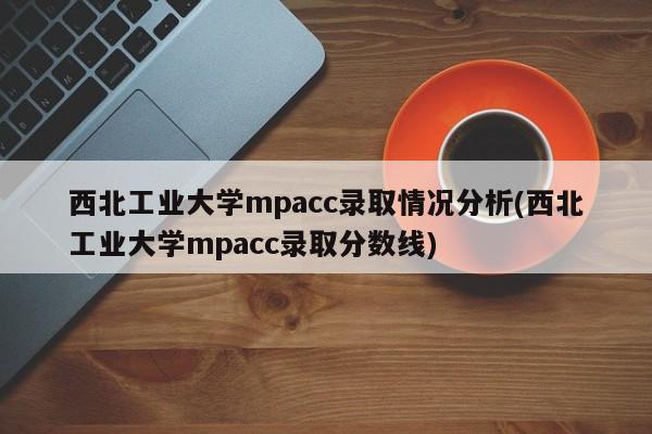 西北工业大学mpacc录取情况分析(西北工业大学mpacc录取分数线)