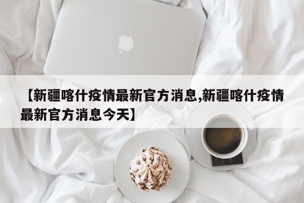 【新疆喀什疫情最新官方消息,新疆喀什疫情最新官方消息今天】