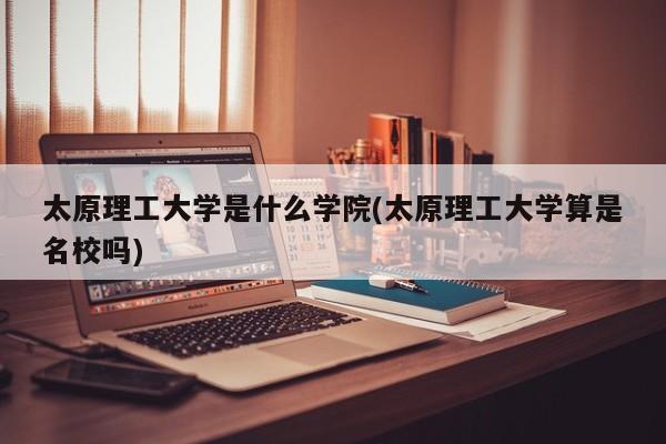 太原理工大学是什么学院(太原理工大学算是名校吗)