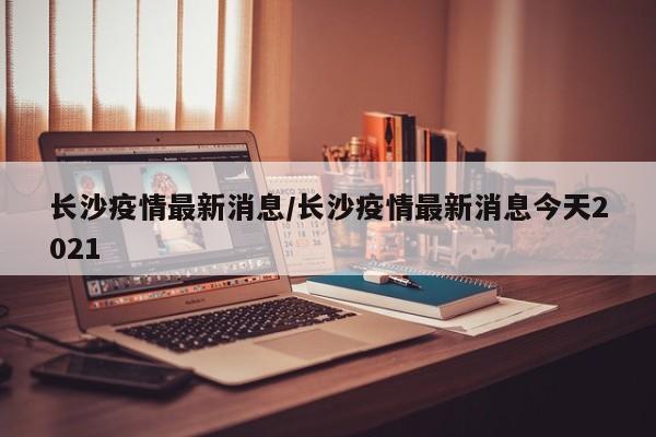 长沙疫情最新消息/长沙疫情最新消息今天2021