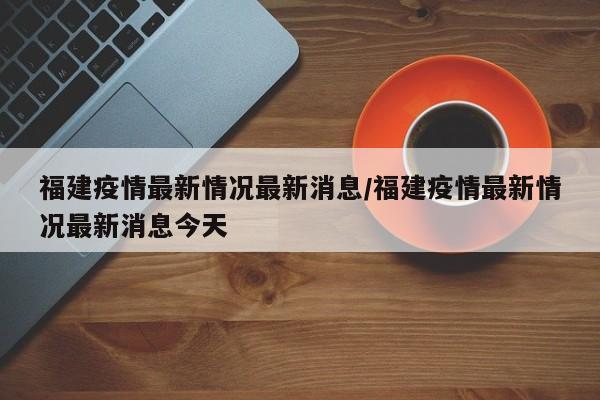 福建疫情最新情况最新消息/福建疫情最新情况最新消息今天