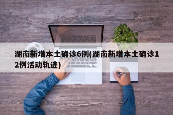 湖南新增本土确诊6例(湖南新增本土确诊12例活动轨迹)