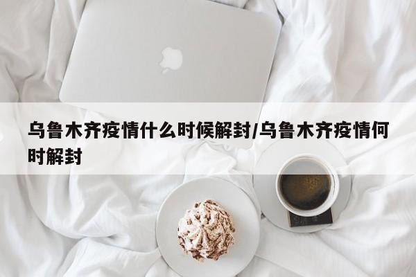 乌鲁木齐疫情什么时候解封/乌鲁木齐疫情何时解封