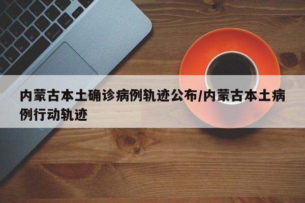 内蒙古本土确诊病例轨迹公布/内蒙古本土病例行动轨迹