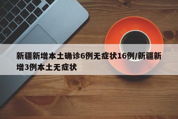 新疆新增本土确诊6例无症状16例/新疆新增3例本土无症状