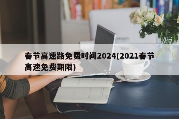 春节高速路免费时间2024(2021春节高速免费期限)
