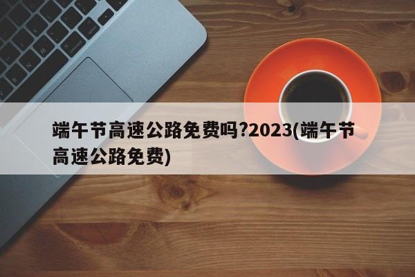 端午节高速公路免费吗?2023(端午节 高速公路免费)