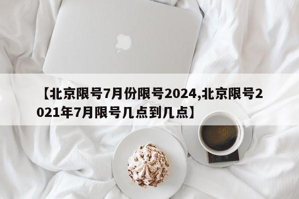【北京限号7月份限号2024,北京限号2021年7月限号几点到几点】