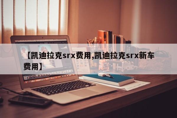 【凯迪拉克srx费用,凯迪拉克srx新车费用】