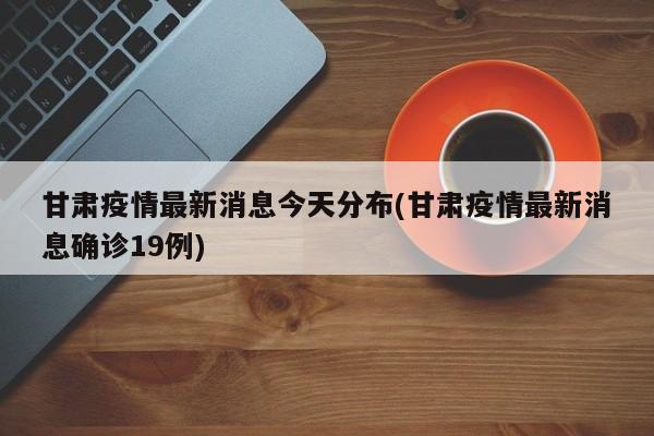 甘肃疫情最新消息今天分布(甘肃疫情最新消息确诊19例)